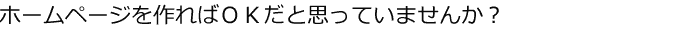 ホームページを作ればOKだと思っていませんか？