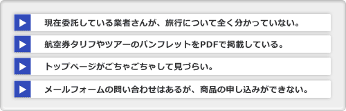 現在委託している業者さんが、旅行について全く分かっていない。航空券タリフやツアーのパンフレットをPDFで掲載している。トップページがごちゃごちゃして見づらい。メールフォームの問い合わせはあるが、商品の申し込みができない。